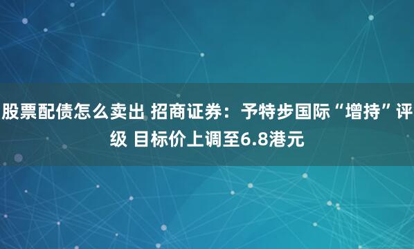 股票配债怎么卖出 招商证券：予特步国际“增持”评级 目标价上调至6.8港元