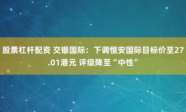 股票杠杆配资 交银国际：下调恒安国际目标价至27.01港元 评级降至“中性”