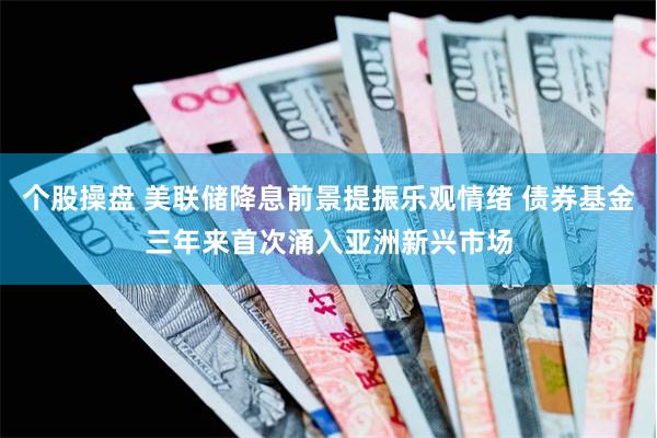 个股操盘 美联储降息前景提振乐观情绪 债券基金三年来首次涌入亚洲新兴市场