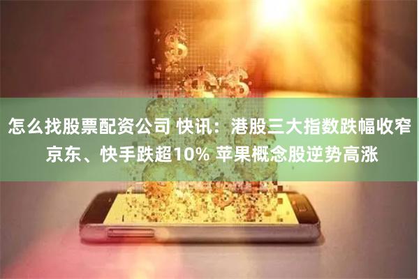 怎么找股票配资公司 快讯：港股三大指数跌幅收窄 京东、快手跌超10% 苹果概念股逆势高涨