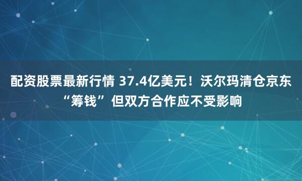 配资股票最新行情 37.4亿美元！沃尔玛清仓京东“筹钱” 但双方合作应不受影响