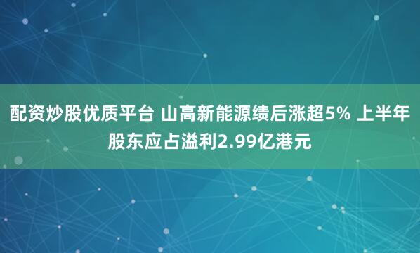 配资炒股优质平台 山高新能源绩后涨超5% 上半年股东应占溢利2.99亿港元