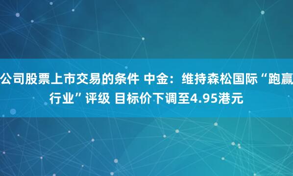 公司股票上市交易的条件 中金：维持森松国际“跑赢行业”评级 目标价下调至4.95港元