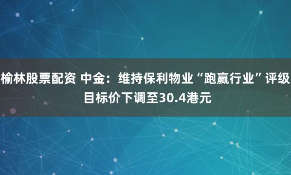 榆林股票配资 中金：维持保利物业“跑赢行业”评级 目标价下调至30.4港元