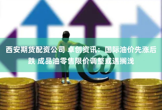 西安期货配资公司 卓创资讯：国际油价先涨后跌 成品油零售限价调整或遇搁浅