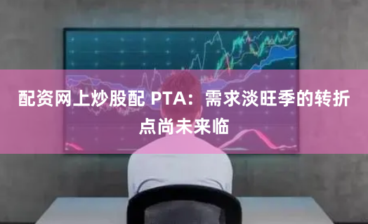 配资网上炒股配 PTA：需求淡旺季的转折点尚未来临