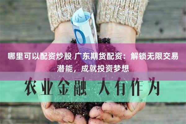 哪里可以配资炒股 广东期货配资：解锁无限交易潜能，成就投资梦想