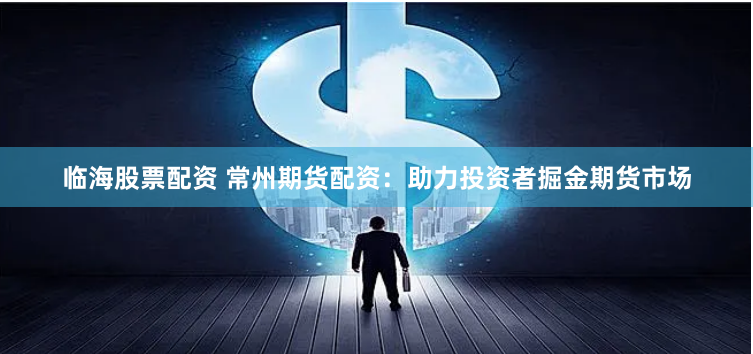 临海股票配资 常州期货配资：助力投资者掘金期货市场