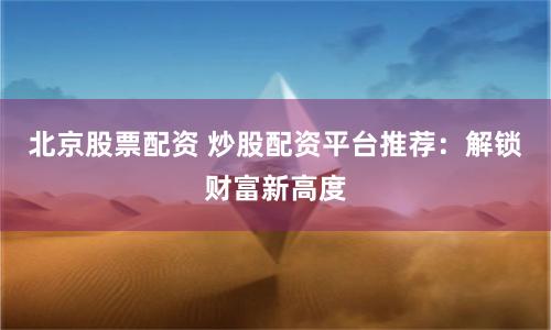 北京股票配资 炒股配资平台推荐：解锁财富新高度