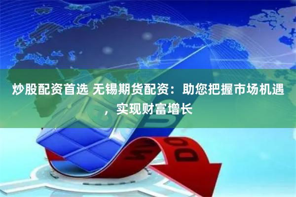 炒股配资首选 无锡期货配资：助您把握市场机遇，实现财富增长