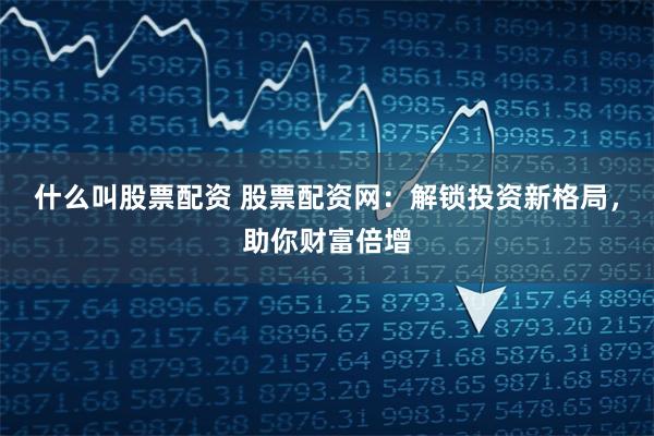 什么叫股票配资 股票配资网：解锁投资新格局，助你财富倍增