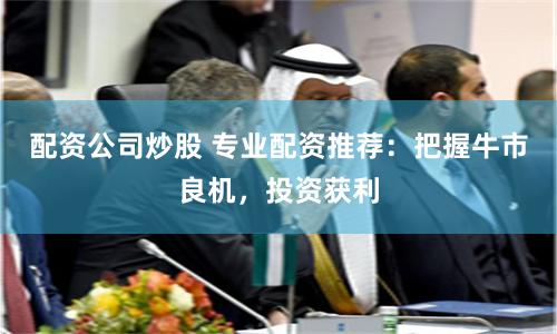 配资公司炒股 专业配资推荐：把握牛市良机，投资获利