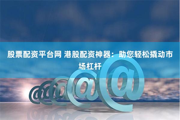 股票配资平台网 港股配资神器:助您轻松撬动市场杠杆