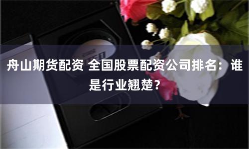 舟山期货配资 全国股票配资公司排名：谁是行业翘楚？