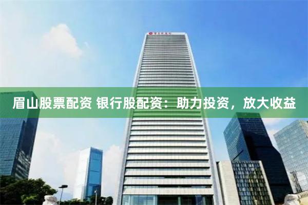 眉山股票配资 银行股配资：助力投资，放大收益