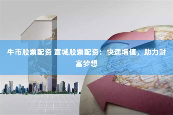 牛市股票配资 宣城股票配资：快速增值，助力财富梦想