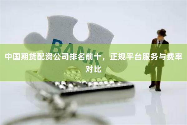 中国期货配资公司排名前十，正规平台服务与费率对比